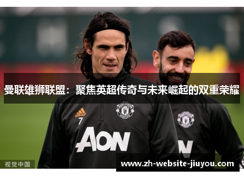 曼联雄狮联盟：聚焦英超传奇与未来崛起的双重荣耀